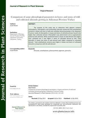 Article Citation:
Aysel Sivaci
Comparison of some physiological parameters in leaves and stems of wild and
cultivated almonds growing in Adiyaman Province/Turkey
Journal of Research in Plant Sciences (2013) 2(2): 222-226
Comparison of some physiological parameters in leaves and stems of wild
and cultivated almonds growing in Adiyaman Province/Turkey
Keywords:
Almonds, carbohydrates, photosynthetic pigments, phenolics.
222-226 | JRPS | 2013 | Vol 2 | No 2
This article is governed by the Creative Commons Attribution License (http://creativecommons.org/
licenses/by/2.0), which gives permission for unrestricted use, non-commercial, distribution and
reproduction in all medium, provided the original work is properly cited.
www.plantsciences.info
Journal of Research in
Plant Sciences
An International Scientific
Research Journal
Authors:
Aysel Sivaci
Institution:
Department of Biology,
Art and Science Faculty,
Adiyaman University,
Adiyaman, Turkey.
Corresponding author:
Aysel Sivaci
Email Id:
Web Address:
http://plantsciences.info/
documents/PS0063.pdf. Dates:
Received: 20 Sep 2013 Accepted: 04 Oct 2013 Published: 11 Oct 2013
Journal of Research in Plant Sciences An International Scientific Research Journal
Original Research
JournalofResearchinPlantSciences
ABSTRACT:
The purpose of this study was to determine total pigment contents
(chlorophyll a, chlorophyll b, and carotenoids), phenolic compounds and carbohydrate
contents in leaves and stem of wild and cultivated almonds growing in the Adıyaman
Province. Levels of chlorophyll a in leaves and stems of wild almond were found to be
higher than cultivated almond. Chlorophyll b was determined to be at approximate
levels for both almonds. While carotenoid levels in leaves of wild almond were higher
than cultivated one, it was higher in stems of cultivated almond as well. Total
phenolics in leaves and stems of wild almond were higher compared to cultivated
almond. Total carbohydrate contents were higher in leaves and stems of cultivated
almond in comparison with the wild almond.
 
