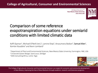 All About Discovery!TM
New Mexico State University
aces.nmsu.edu
College of Agricultural, Consumer and Environmental Sciences
The College of Agricultural, Consumer and Environmental Sciences is an engine for economic and community development
in New Mexico, improving the lives of New Mexicans through academic, research, and Extension programs.
Comparison of some reference
evapotranspiration equations under semiarid
conditions with limited climatic data
Koffi Djaman1, Michael O'Neill (ret.)1, Lamine Diop2, Ansoumana Bodian2, Samuel Allen1,
Komlan Koudahe3 and Kevin Lombard1
1 Department of Plant and Environmental Sciences, New Mexico State University, Farmington, NM, USA
2 Université Gaston Berger, Saint Louis, Sénégal
3 ADA Consulting Africa, Lomé, Togo
 