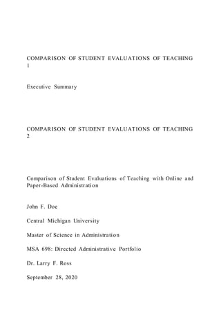 COMPARISON OF STUDENT EVALUATIONS OF TEACHING
1
Executive Summary
COMPARISON OF STUDENT EVALUATIONS OF TEACHING
2
Comparison of Student Evaluations of Teaching with Online and
Paper-Based Administration
John F. Doe
Central Michigan University
Master of Science in Administration
MSA 698: Directed Administrative Portfolio
Dr. Larry F. Ross
September 28, 2020
 