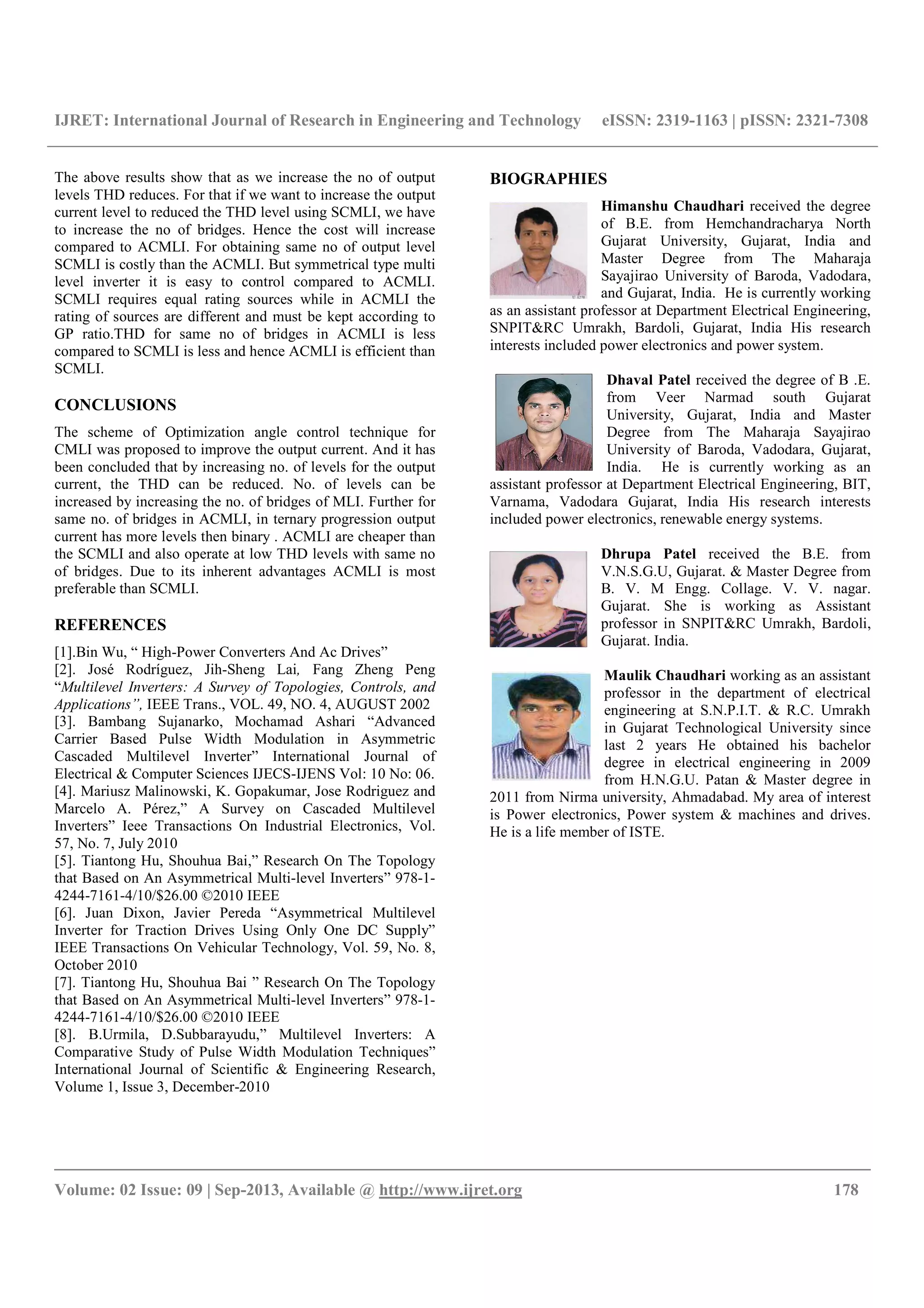 IJRET: International Journal of Research in Engineering and Technology eISSN: 2319-1163 | pISSN: 2321-7308
__________________________________________________________________________________________
Volume: 02 Issue: 09 | Sep-2013, Available @ http://www.ijret.org 178
The above results show that as we increase the no of output
levels THD reduces. For that if we want to increase the output
current level to reduced the THD level using SCMLI, we have
to increase the no of bridges. Hence the cost will increase
compared to ACMLI. For obtaining same no of output level
SCMLI is costly than the ACMLI. But symmetrical type multi
level inverter it is easy to control compared to ACMLI.
SCMLI requires equal rating sources while in ACMLI the
rating of sources are different and must be kept according to
GP ratio.THD for same no of bridges in ACMLI is less
compared to SCMLI is less and hence ACMLI is efficient than
SCMLI.
CONCLUSIONS
The scheme of Optimization angle control technique for
CMLI was proposed to improve the output current. And it has
been concluded that by increasing no. of levels for the output
current, the THD can be reduced. No. of levels can be
increased by increasing the no. of bridges of MLI. Further for
same no. of bridges in ACMLI, in ternary progression output
current has more levels then binary . ACMLI are cheaper than
the SCMLI and also operate at low THD levels with same no
of bridges. Due to its inherent advantages ACMLI is most
preferable than SCMLI.
REFERENCES
[1].Bin Wu, “ High-Power Converters And Ac Drives”
[2]. José Rodríguez, Jih-Sheng Lai, Fang Zheng Peng
“Multilevel Inverters: A Survey of Topologies, Controls, and
Applications”, IEEE Trans., VOL. 49, NO. 4, AUGUST 2002
[3]. Bambang Sujanarko, Mochamad Ashari “Advanced
Carrier Based Pulse Width Modulation in Asymmetric
Cascaded Multilevel Inverter” International Journal of
Electrical & Computer Sciences IJECS-IJENS Vol: 10 No: 06.
[4]. Mariusz Malinowski, K. Gopakumar, Jose Rodriguez and
Marcelo A. Pérez,” A Survey on Cascaded Multilevel
Inverters” Ieee Transactions On Industrial Electronics, Vol.
57, No. 7, July 2010
[5]. Tiantong Hu, Shouhua Bai,” Research On The Topology
that Based on An Asymmetrical Multi-level Inverters” 978-1-
4244-7161-4/10/$26.00 ©2010 IEEE
[6]. Juan Dixon, Javier Pereda “Asymmetrical Multilevel
Inverter for Traction Drives Using Only One DC Supply”
IEEE Transactions On Vehicular Technology, Vol. 59, No. 8,
October 2010
[7]. Tiantong Hu, Shouhua Bai ” Research On The Topology
that Based on An Asymmetrical Multi-level Inverters” 978-1-
4244-7161-4/10/$26.00 ©2010 IEEE
[8]. B.Urmila, D.Subbarayudu,” Multilevel Inverters: A
Comparative Study of Pulse Width Modulation Techniques”
International Journal of Scientific & Engineering Research,
Volume 1, Issue 3, December-2010
BIOGRAPHIES
Himanshu Chaudhari received the degree
of B.E. from Hemchandracharya North
Gujarat University, Gujarat, India and
Master Degree from The Maharaja
Sayajirao University of Baroda, Vadodara,
and Gujarat, India. He is currently working
as an assistant professor at Department Electrical Engineering,
SNPIT&RC Umrakh, Bardoli, Gujarat, India His research
interests included power electronics and power system.
Dhaval Patel received the degree of B .E.
from Veer Narmad south Gujarat
University, Gujarat, India and Master
Degree from The Maharaja Sayajirao
University of Baroda, Vadodara, Gujarat,
India. He is currently working as an
assistant professor at Department Electrical Engineering, BIT,
Varnama, Vadodara Gujarat, India His research interests
included power electronics, renewable energy systems.
Dhrupa Patel received the B.E. from
V.N.S.G.U, Gujarat. & Master Degree from
B. V. M Engg. Collage. V. V. nagar.
Gujarat. She is working as Assistant
professor in SNPIT&RC Umrakh, Bardoli,
Gujarat. India.
Maulik Chaudhari working as an assistant
professor in the department of electrical
engineering at S.N.P.I.T. & R.C. Umrakh
in Gujarat Technological University since
last 2 years He obtained his bachelor
degree in electrical engineering in 2009
from H.N.G.U. Patan & Master degree in
2011 from Nirma university, Ahmadabad. My area of interest
is Power electronics, Power system & machines and drives.
He is a life member of ISTE.
 