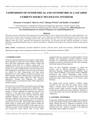 IJRET: International Journal of Research in Engineering and Technology eISSN: 2319-1163 | pISSN: 2321-7308
__________________________________________________________________________________________
Volume: 02 Issue: 09 | Sep-2013, Available @ http://www.ijret.org 175
COMPARISON OF SYMMETRICALAND ASYMMETRICAL CASCADED
CURRENT SOURCE MULTILEVEL INVERTER
Himanshu N Chaudhari1
, Dhaval A Patel 2
, Dhrupa M Patel3
and Maulik A Chaudhari4
1, 3, 4
Assistant professor, Department of Electrical Engineering, Snpit & Rc, Umrakh, Gujarat, India,
2
Assistant professor, Department of Electrical Engineering, BIT, Vadodara, Gujarat, India, iddhaval@yahoo.com
him.chaudhari@gmail.com, dhrupa1415@gmail.com, maulik.8828@gmail.com
Abstract
This paper presents symmetrical and asymmetrical cascaded multilevel inverter approach for high power output applications. It is
based on the cascade connection of the H-bridge inverter cells. Comparison of symmetrical and asymmetrical current source multi
level inverter is shown using 2 H-bridge inverter cells with cascade connection. Now ever by the supplies which are in GP with
different ratios like 2,3,etc. Structural and operational characteristics are discussed and their inherent advantages are shown.
Simulation using Matlab Simulink is done to verify the performance. Simulation and results for this proposed scheme are presented in
this paper.
Index Terms: Asymmetrical cascaded multilevel inverter, Current source multi level inverter, MATLAB Simulink,
Optimization angle control, Symmetrical multi level inverter, Total harmonic distortion (THD).
-----------------------------------------------------------------------***-----------------------------------------------------------------------
1. INTRODUCTION
Numerous industrial applications have begun to require higher
power apparatus in recent years. Some medium voltage motor
drives and utility applications require medium voltage and
megawatt power level. For a medium voltage grid, it is
troublesome to connect only one power semiconductor switch
directly. As a result, a multilevel power converter structure has
been introduced as an alternative these new types of inverters
are suitable for high voltage/current and high power
application due to their ability to synthesize waveforms with
better harmonic spectrum. Different types of topologies have
been introduced and widely studied for utility and drive
applications. Amongst these topologies, the multilevel
cascaded inverter was introduced in Static VAR compensation
and drive systems.
The multilevel inverter [MLI] is a promising inverter topology
for high voltage/current and high power applications. This
inverter synthesizes several different levels of DC voltages to
produce a staircase (stepped) that approaches the pure sine
waveform. It has high power quality waveforms, lower
voltage ratings of devices, lower harmonic distortion, higher
switching frequency and lower switching losses, higher
efficiency, reduction of dv/dt stresses. It gives the possibility
of working with low speed semiconductors if its comparison
with the two-level inverter. Most popular MLI topologies are
Diode Clamp or neutral point clamp, Inductor clamp and
Cascaded Multilevel Inverter (CMLI). In this paper we use a
CMLI that consist of some H-Bridge inverters and with equal
and un-equal DC current sources. Here we have shown
comparison between symmetrical cascaded multilevel inverter
(SCMLI) and asymmetrical cascaded multilevel inverter
(ACMLI). It is implemented because this inverter is more
modular and simple in construction and has other advantages
than Diode clamp and flying capacitor.
There are many modulation techniques to control this
inverter, such as Selected Harmonics Elimination or
Optimized Harmonic Stepped-Waveform (OHSW), Space
Vector PWM (SVPWM), Carrier-Based PWM (CBPWM),
Symmetrical step control, Optimization angle control,
Comparison control technique, etc. In this paper we have used
optimization angle control technique as an inverter control
technique.
The voltage source inverter produces a defined voltage
waveform for the load while the current source inverter
outputs a defined current waveform. The current source
inverter features simple converter topology, motor-friendly
waveforms and reliable short-circuit protection. Therefore, it
is one of the widely used converter topologies for the medium
voltage drive.
2. CONTROL TECHNIQUE
Among other modulation optimization angle control strategies
are the most popular methods used in CMLI because they are
simple, efficient and easy to implement in hardware. In this
method for different current levels proper firing angles are
calculated from sine equation. According to the optimized
firing angles output voltages are obtained.
 