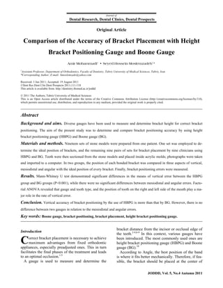Journal of
                                           Dental Research, Dental Clinics, Dental Prospects

                                                                      Original Article

  Comparison of the Accuracy of Bracket Placement with Height
                        Bracket Positioning Gauge and Boone Gauge
                                         Amir Mohammadi1 • Seyed Hossein Moslemzadeh1*

1
  Assistant Professor, Department of Orthodontics, Faculty of Dentistry, Tabriz University of Medical Sciences, Tabriz, Iran
*Corresponding Author; E-mail: hmoslemzade@yahoo.com

Received: 3 Jun 2011; Accepted: 19 August 2011
J Dent Res Dent Clin Dent Prospects 2011;111-118
This article is available from: http://dentistry.tbzmed.ac.ir/joddd

© 2011 The Authors; Tabriz University of Medical Sciences
This is an Open Access article distributed under the terms of the Creative Commons Attribution License (http://creativecommons.org/licenses/by/3.0),
which permits unrestricted use, distribution, and reproduction in any medium, provided the original work is properly cited.



Abstract
Background and aims. Diverse gauges have been used to measure and determine bracket height for correct bracket
positioning. The aim of the present study was to determine and compare bracket positioning accuracy by using height
bracket positioning gauge (HBPG) and Boone gauge (BG).
Materials and methods.  Nineteen sets of stone models were prepared from one patient. One set was employed to de-
termine the ideal position of brackets, and the remaining nine pairs of sets for bracket placement by nine clinicians using
HBPG and BG. Teeth were then sectioned from the stone models and placed inside acrylic molds; photographs were taken
and imported to a computer. In two groups, the position of each bonded bracket was compared in three aspects of vertical,
mesiodistal and angular with the ideal position of every bracket. Finally, bracket positioning errors were measured.
Results. Mann-Whitney U test demonstrated significant differences in the means of vertical error between the HBPG
group and BG groups (P<0.001), while there were no significant differences between mesiodistal and angular errors. Facto-
rial ANOVA revealed that gauge and tooth type, and the position of tooth on the right and left side of the mouth play a ma-
jor role in the rate of vertical error.
Conclusion. Vertical accuracy of bracket positioning by the use of HBPG is more than that by BG. However, there is no
difference between two gauges in relation to the mesiodistal and angular errors.
Key words: Boone gauge, bracket positioning, bracket placement, height bracket positioning gauge.

                                                                                        bracket distance from the incisor or occlusal edge of
Introduction
                                                                                        the teeth.2-4,6-9 In this context, various gauges have

C     orrect bracket placement is necessary to achieve
      maximum advantages from fixed orthodontic
appliances, especially preadjusted ones. This in turn
                                                                                        been introduced. The most commonly used ones are
                                                                                        height bracket positioning gauge (HBPG) and Boone
                                                                                        gauge (BG).10
facilitates the final phases of the treatment and leads                                   According to Angle, the best position of the band
to an optimal occlusion.1-5                                                             is where it fits better mechanically. Therefore, if fea-
  A gauge is used to measure and determine the                                          sible, the bracket should be placed at the center of

                                                                                                             JODDD, Vol. 5, No.4 Autumn 2011
 