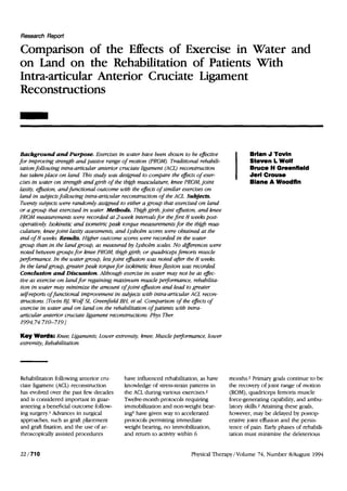 Research Report

Comparison of the Effects of Exercise in Water and
on Land on the Rehabilitation of Patients With
Intra-articular Anterior Cruciate Ligament
Reconstructions



 Background and Purpose. Exercises in water have been shown to be effective                     Brlan J Tovln
for improving strength and passive range of motion (PROM). Traditional rehabili-                Steven L Wolf
 tation following intra-articular anterior cruciate ligament (ACL) reconstruction               Bruce H Greenfield
 has taken place o n land. This study was designed to compare the effects of exer-              Jerl Crouse
cises in water o n strengh and girth of the thgb musculature, knee PROM, joint                  Blane A Woodfin
 laxity, e m i o n , and functional outcome with the effects of similar mercises o n
 land in subjectsfollowing intra-articular reconstruction of the ACL. Subjects.
 Twenty subjects were randomly asstgned to either a group that exercised o n land
 or a group that exercised i n water. Metbods. Thigh girth, joint effm'on, and knee
PROM measurements were recorded at 2-week intervalsfor the first 8 weeks post-
operatively. Isokinetic and isometric peak torque measurementsfor the thigh mus-
 culature, knee joint laxity assessments, and Lysholm scores were obtained at the
 end of 8 weeks. Results. Higher outcome scores were recorded in the water
group than in the landgroup, as measured by Lysholm scales. No dtferences were
 noted between groups for knee PROM, thigh girth, or quadriceps femoris muscle
p e r f o m w e . In the water group, lessjoint e f m o n was noted aJer the 8 weeks.
In the land group, greater peak torquefor isokinetic knee flexion was recorded.
 Concluston and Discussion. Although exercise in water may not be as effec-
 tive as exercise o n land for regaining maximum muscle perfomnce, rehabilita-
 tion in water may minimize the amount of joint effiion and lead to greater
 self-reportsof functional improvement in subjects with intra-articular ACL recon-
 structions. [Tovin BJ, Wolf SL, Greenfield BH, et al. Comparison of the effects of
 exercise in water and o n land o n the rehabilitation of patients with intra-
 articular anterior cruciate ligament reconstmctions. Phys Ther.
 199g 74:   710-719.1

Key Words: Knee; Ligaments; Lower extremity, knee; Muscle pe$omance, lower
extremity; Rehabilitation.




Rehabilitation following anterior cru-      have influenced rehabilitation, as have     months.2 Primary goals continue to be
ciate ligament (ACL) reconstruction         knowledge of stress-strain patterns in      the recovery of joint range of motion
has evolved over the past few decades       the ACL during various exercises.2          (ROM), quadriceps femoris muscle
and is considered important in guar-        Twelve-month protocols requiring            force-generating capability, and ambu-
anteeing a beneficial outcome follow-       immobilization and non-weight bear-         latory skills.2 Attaining these goals,
ing surgety.1 Advances in surgical          ing3 have given way to accelerated          however, may be delayed by postop-
approaches, such as graft placement         protocols permitting immediate              erative joint effusion and the persis-
and graft fixation, and the use of ar-      weight bearing, no immobilization,          tence of pain. Early phases of rehabili-
throscopically assisted procedures          and return to activity within 6             tation must minimize the deleterious


22/710                                                                  Physical Therapy/Volume 74, Number B/August 1994
 