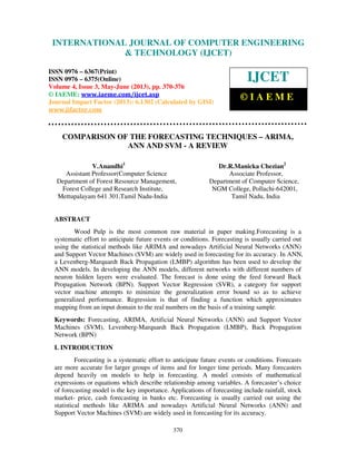 International Journal of Computer Engineering and Technology (IJCET), ISSN 0976-
6367(Print), ISSN 0976 – 6375(Online) Volume 4, Issue 3, May – June (2013), © IAEME
370
COMPARISON OF THE FORECASTING TECHNIQUES – ARIMA,
ANN AND SVM - A REVIEW
V.Anandhi1
Dr.R.Manicka Chezian2
Assistant Professor(Computer Science Associate Professor,
Department of Forest Resource Management, Department of Computer Science,
Forest College and Research Institute, NGM College, Pollachi-642001,
Mettupalayam 641 301,Tamil Nadu-India Tamil Nadu, India
ABSTRACT
Wood Pulp is the most common raw material in paper making.Forecasting is a
systematic effort to anticipate future events or conditions. Forecasting is usually carried out
using the statistical methods like ARIMA and nowadays Artificial Neural Networks (ANN)
and Support Vector Machines (SVM) are widely used in forecasting for its accuracy. In ANN,
a Levenberg-Marquardt Back Propagation (LMBP) algorithm has been used to develop the
ANN models. In developing the ANN models, different networks with different numbers of
neuron hidden layers were evaluated. The forecast is done using the feed forward Back
Propagation Network (BPN). Support Vector Regression (SVR), a category for support
vector machine attempts to minimize the generalization error bound so as to achieve
generalized performance. Regression is that of finding a function which approximates
mapping from an input domain to the real numbers on the basis of a training sample.
Keywords: Forecasting, ARIMA, Artificial Neural Networks (ANN) and Support Vector
Machines (SVM), Levenberg-Marquardt Back Propagation (LMBP), Back Propagation
Network (BPN)
I. INTRODUCTION
Forecasting is a systematic effort to anticipate future events or conditions. Forecasts
are more accurate for larger groups of items and for longer time periods. Many forecasters
depend heavily on models to help in forecasting. A model consists of mathematical
expressions or equations which describe relationship among variables. A forecaster’s choice
of forecasting model is the key importance. Applications of forecasting include rainfall, stock
market- price, cash forecasting in banks etc. Forecasting is usually carried out using the
statistical methods like ARIMA and nowadays Artificial Neural Networks (ANN) and
Support Vector Machines (SVM) are widely used in forecasting for its accuracy.
INTERNATIONAL JOURNAL OF COMPUTER ENGINEERING
& TECHNOLOGY (IJCET)
ISSN 0976 – 6367(Print)
ISSN 0976 – 6375(Online)
Volume 4, Issue 3, May-June (2013), pp. 370-376
© IAEME: www.iaeme.com/ijcet.asp
Journal Impact Factor (2013): 6.1302 (Calculated by GISI)
www.jifactor.com
IJCET
© I A E M E
 