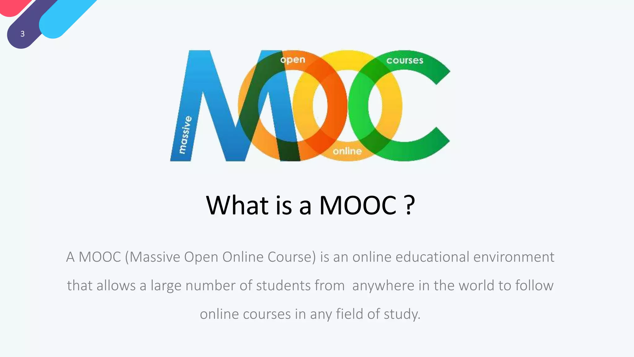 3
What is a MOOC ?
A MOOC (Massive Open Online Course) is an online educational environment
that allows a large number of students from anywhere in the world to follow
online courses in any field of study.
 
