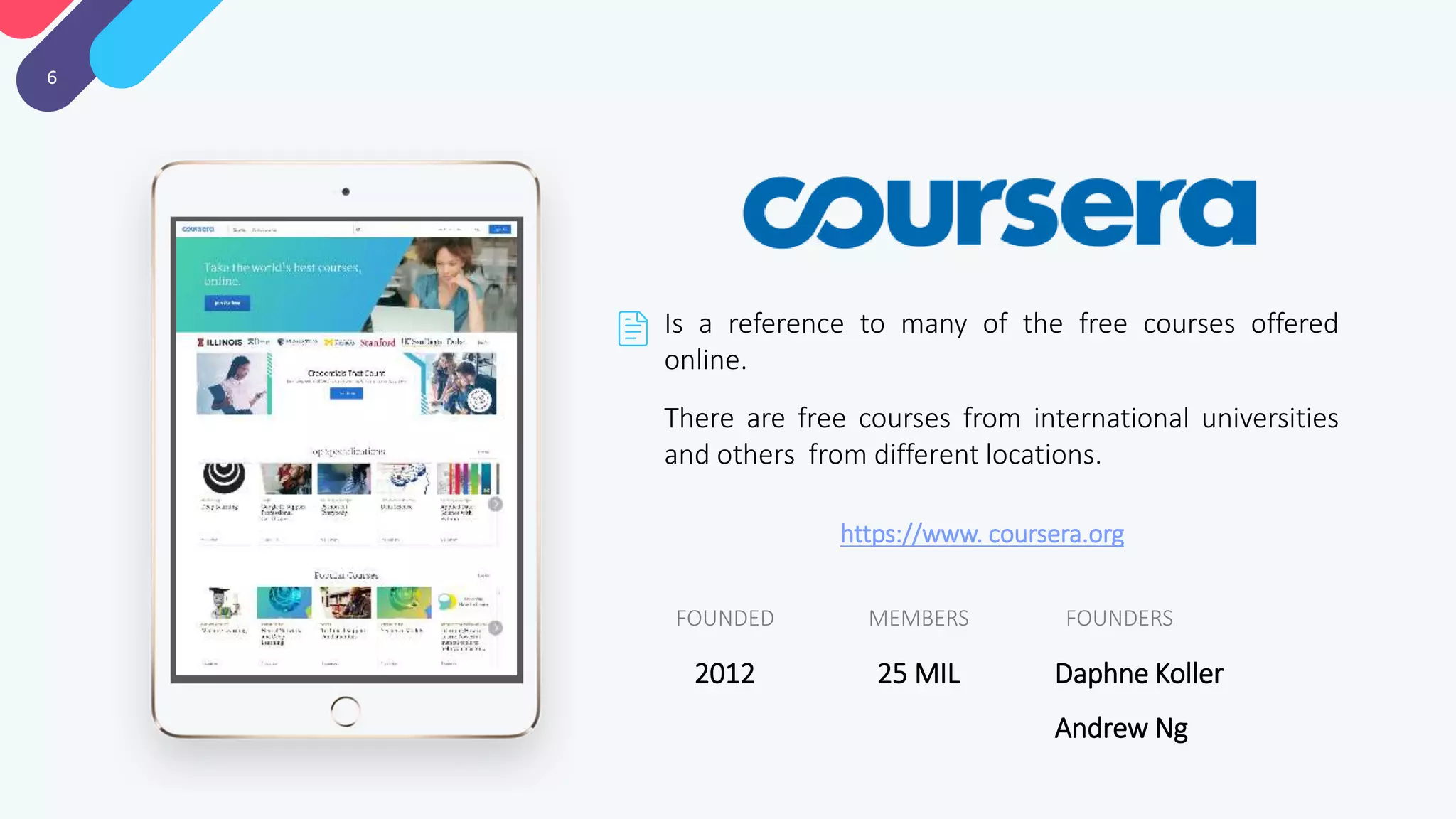 6
Is a reference to many of the free courses offered
online.
There are free courses from international universities
and others from different locations.
FOUNDERSMEMBERSFOUNDED
Daphne Koller
Andrew Ng
25 MIL2012
https://www. coursera.org
 