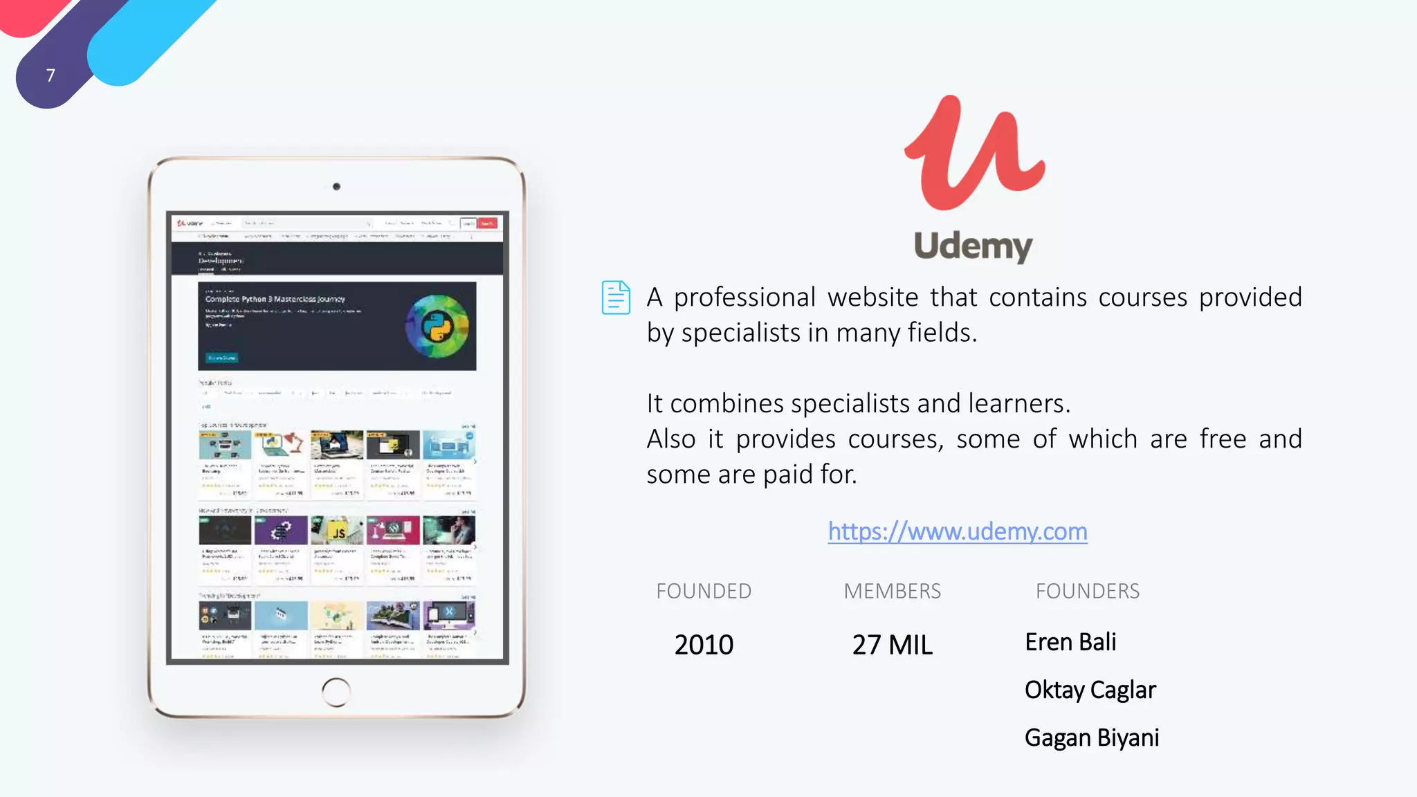 7
A professional website that contains courses provided
by specialists in many fields.
It combines specialists and learners.
Also it provides courses, some of which are free and
some are paid for.
FOUNDERSMEMBERSFOUNDED
Eren Bali
Oktay Caglar
Gagan Biyani
27 MIL2010
https://www.udemy.com
 