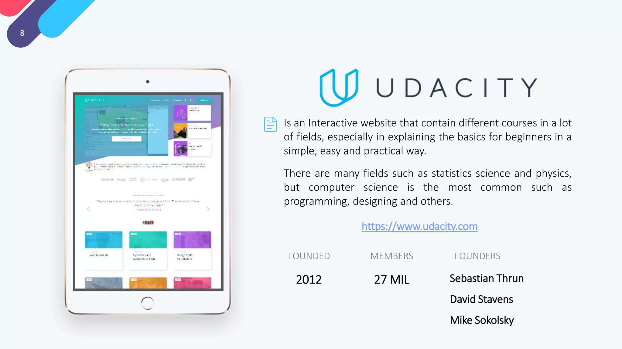 8
Is an Interactive website that contain different courses in a lot
of fields, especially in explaining the basics for beginners in a
simple, easy and practical way.
There are many fields such as statistics science and physics,
but computer science is the most common such as
programming, designing and others.
FOUNDERSMEMBERSFOUNDED
Sebastian Thrun
David Stavens
Mike Sokolsky
27 MIL2012
https://www.udacity.com
 