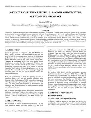 IJRET: International Journal of Research in Engineering and Technology eISSN: 2319-1163 | pISSN: 2321-7308
__________________________________________________________________________________________
Volume: 02 Issue: 09 | Sep-2013, Available @ http://www.ijret.org 577
WINDOWS 8 V/S LINUX UBUNTU 12.10 – COMPARISON OF THE
NETWORK PERFORMANCE
Saranya S. Devan
Department of Computer Science and Engineering, Sree Buddha College of Engineering, Alappuzha,
saranya7490@gmail.com
Abstract
Networking has been an integral part in the computers, ever since its evolution. Over the years, networking features of the operating
systems varied so much, and then, evolved to the form it is now. Networking features vary as the platform changes, and the various
operating systems will have different networking features. The topic Windows Vs Linux has been debated for many years. Here, the
aim is to bring out the weaknesses and focus on the strengths of the two operating systems Windows 8 and Linux Ubuntu 12.10 in
terms of its networking capabilities and security. The networking performance of the operating systems is compared on the basis of
certain parameters. The comparison results were obtained with D-ITG on two systems connected with Ethernet cable. Performance of
UDP protocol was measured when generating two gaming traffic patterns and one VoIP call.
-----------------------------------------------------------------------***----------------------------------------------------------------------
1. INTRODUCTION
Since, the generation of computers Linux v/s Windows has
been a subject of debate. This mainly focus on the pros and
cons of both the operating systems based on the networking
performance, given a set of requirements, it also attempts to
reveal which OS would be best suited for use to you. Here,
Windows 8 and Ubuntu 12.10 – the most popular Linux
distribution, are used for the comparison. Windows has
evolved a lot over the period of time, and a lot of new
networking capabilities are added to the system. In the first
version of the Windows, the networking features were all run
through the command line. A lot of changes happened
thereafter in the look and feel, and the features. Same is the
case with Ubuntu too.
Here, the performance of both the operating systems is
measured with D-ITG on two systems connected with
Ethernet cable. Performance of UDP protocol was measured
when generating two gaming traffic patterns and one VoIP
call. The delay, jitter and throughput of the responses are
measured, and these parameters are used to conclude which
one is better of the two.
D-ITG is used as primary network performance measurement
tool since it works on Windows OSs and two types of meter
used to measure network performance related metrics which
include: OWD (One-Way-Delay) and RTT (Round-Trip-
Time).
2. RELATED WORKS
For evaluation of network performance of different OSs the
most significant papers have been studied. IPv4 and IPv6
performance evaluation for TCP (Transmission Control
Protocol) and UDP(User Datagram Protocol) traffic on
Windows Vista and Linux Ubuntu has been performed in
[3].Compared to Linux Ubuntu, Windows Vista showed
higher CPU usage and lower delay and throughput. Evaluation
of network performance of five different versions of Windows
OS was conducted in [4]. The Windows Server 2003 showed
worse performance when it was compared with others. It was
found that the average difference between versions range from
3% to 5% for TCP traffic, whereas it is around 4% for UDP
traffic. However, according to author‟s conclusion, there is no
clear winner.
In wireless LAN IEEE 802.11g environment network
performance evaluation of Windows 2003, Windows XP and
Windows Vista is performed in [5]. The results reveal that in
terms of the round trip time and bandwidth Windows Vista
has lower performance than the other two OS. In [6] Linux,
Windows Server and Windows XP OS packet forwarding
evaluation is performed. In the case of kernel or Internet
Protocol packet forwarding performance measurement results
indicate packet-forwarding performance has been found to be
the best in Linux in terms of delay, packet loss and
throughput.
3. WINDOWS 8 - NETWORKING
ENHANCEMENTS
3.1. Data Usage Tracking and Metering
Windows 8 track the amount of data usage per network by
default, when a network from the network list has been clicked
that can be shown optionally. This is useful, in the case when
 