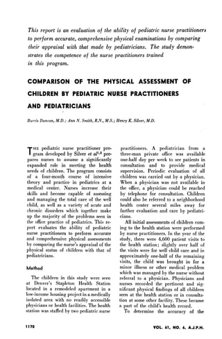 This report is an evaluation of the ability of pediatric nurse practitioners
to perform accurate, comprehensive physical examinations by comparing
their appraisal with that made by pediatricians. The study demon-
strates the competence of the nurse practitioners trained
in this program.

COMPARISON OF THE PHYSICAL ASSESSMENT OF
CHILDREN BY PEDIATRIC NURSE PRACTITIONERS
AND PEDIATRICIANS
Burris Duncan, M.D.; Ann N. Smith, R.N., M.S.; Henry K. Silver, M.D.




THE pediatric nurse practitioner pro-             practitioners. A pediatrician from a
    gram developed by Silver et all2 pre-         three-man private office was available
pares nurses to assume a significantly            one-half day per week to see patients in
expanded role in meeting the health               consultation and to provide medical
needs of children. The program consists           supervision. Periodic evaluation of all
of a four-month course of intensive               children was carried out by a physician.
theory and practice in pediatrics at a           When a physician was not available in
medical center. Nurses increase their            the office, a physician could be reached
skills and become capable of assessing           by telephone for consultation. Children
and managing the total care of the well          could also be referred to a neighborhood
child, as well as a variety of acute and         health center several miles away for
chronic disorders which together make            further evaluation and care by pediatri-
up the majority of the problems seen in          cians.
the office practice of pediatrics. This re-         All initial assessments of children com-
port evaluates the ability of pediatric          ing to the health station were performed
nurse practitioners to perform accurate          by nurse practitioners. In the year of the
and comprehensive physical assessments           study, there were 4,600 patient visits to
by comparing the nurse's appraisal of the        the health station; slightly over half of
physical status of children with that of         the visits were for well child care and in
pediatricians.                                   approximately one-half of the remaining
                                                 visits, the child was brought in for a
Method                                           minor illness or other medical problem
                                                 which was managed by the nurse without
   The children in this study were seen          referral to a physician. Physicians and
at Denver's Stapleton Health Station             nurses recorded the pertinent and sig-
located in a remodeled apartment in a            nificant physical findings of all children
low-income housing project in a medically        seen at the health station or in consulta-
isolated area with no readily accessible         tion at some other facility. These became
physicians or health facilities. The health      a part of the child's health record.
station was staffed by two pediatric nurse          To determine the accuracy of the

1170                                                               VOL. 61. NO. 6. A.J.PFH.
 
