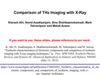 University of Connecticut
Comparison of THz Imaging with X-Ray
Kiarash Ahi, Navid Asadizanjani, Sina Shahbazmohamadi, Mark
Tehranipoor and Mehdi Anwar
If you want to use these slides, please reference to our work:
K. Ahi, N. Asadizanjani, S. Shahbazmohamadi, M. Tehranipoor, and M. Anwar,
“Terahertz characterization of electronic components and comparison of terahertz
imaging with X-ray imaging techniques,” in . Proc. SPIE 9483, Terahertz Physics,
Devices, and Systems IX: Advanced Applications in Industry and Defense, 94830X
(May 13, 2015).
https://www.researchgate.net/publication/278034592_Terahertz_characterization_of_ele
ctronic_components_and_comparison_of_terahertz_imaging_with_x-
ray_imaging_techniques
 