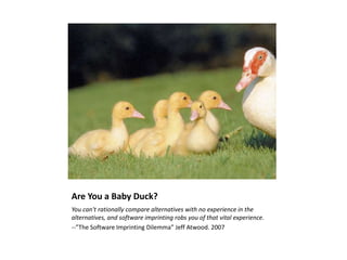 Are You a Baby Duck?
You can't rationally compare alternatives with no experience in the
alternatives, and software imprinting robs you of that vital experience.
--”The Software Imprinting Dilemma” Jeff Atwood. 2007
 