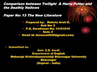 Comparison between Twilight & Harry Potter and
the Deathly Hallows
Paper No: 13 The New Literature
• Prepared by: Maheta Arati R.
• Roll No: 2
• P.G. Enrollment No: 13101019
• Sem: 4
• Email id: davearati656@gmail.coms
• Submitted to:
Smt. S.B. Gardi
Department of English
Maharaja Krishnakumarsinhji Bhavnagar University
Bhavnagar
(Gujarat – India)
 