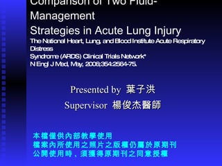 Comparison of Two Fluid-Management Strategies in Acute Lung Injury The National Heart, Lung, and Blood Institute Acute Respiratory Distress Syndrome (ARDS) Clinical Trials Network* N Engl J Med, May, 2006;354:2564-75. Presented by  葉子洪 Supervisor  楊俊杰醫師 本檔僅供內部教學使用 檔案內所使用之照片之版權仍屬於原期刊 公開使用時 ,  須獲得原期刊之同意授權 
