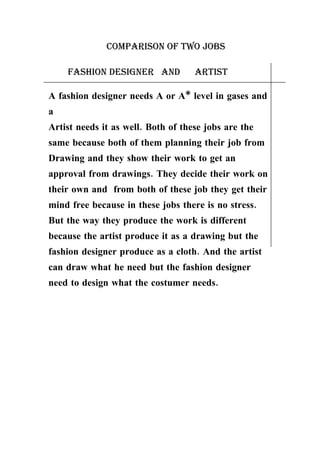 Comparison of two jobs

    fashion designer and            artist

A fashion designer needs A or A* level in gases and
a
Artist needs it as well. Both of these jobs are the
same because both of them planning their job from
Drawing and they show their work to get an
approval from drawings. They decide their work on
their own and from both of these job they get their
mind free because in these jobs there is no stress.
But the way they produce the work is different
because the artist produce it as a drawing but the
fashion designer produce as a cloth. And the artist
can draw what he need but the fashion designer
need to design what the costumer needs.
 