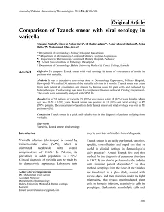 Journal of Pakistan Association of Dermatologists. 2016;26 (4):306-309.
306
Address for correspondence
Dr. Muhammad Irfan Anwar
Assistant Professor
Department of Dermatology,
Bahria University Medical & Dental College,
Karachi
Email: doctorirfananwar@gmail.com
Original Article
Comparison of Tzanck smear with viral serology in
varicella
Introduction
Varicella infection (chickenpox) is caused by
varicella-zoster virus (VZV), which is
distributed worldwide with overall
seroprevalence of 83.6%.1
In Pakistan, its
prevalence in adult population is 1.70%.2
Clinical diagnosis of varicella can be made by
its characteristic appearance. Laboratory tests
may be used to confirm the clinical diagnosis.
Tzanck smear is an easily performed, sensitive,
specific, cost-effective and rapid test that is
useful in clinical settings in dermatologist’s
daily practice.3,4
Arnault Tzanck first used this
method for the diagnosis of cutaneous disorders
in 1947.5
It can also be performed at the bedside
with minimal patient discomfort.6,7
In this
method, scrapings from the floor of the vesicles
are transferred to a glass slide, stained with
various dyes, and then examined under the light
microscope, that reveals multinucleated giant
cells in herpetic infection, acantholytic cells in
pemphigus, dyskeratotic acantholytic cells and
Musarat Shahid*, Dilawar Abbas Rizvi*, M Shahid Aslam**, Asher Ahmed Mashood¶, Agha
Babar¶¶, Muhammad Irfan Anwar†
* Department of Dermatology, Military Hospital, Rawalpindi
** Department of Dermatology, Combined Military Hospital, Gujranwala
¶ Department of Dermatology, Combined Military Hospital, Peshawar
¶¶ Armed Forces Institute of Pathology, Rawalpindi
† Department of Dermatology, Bahria University Medical & Dental College, Karachi
Abstract Objective To compare Tzanck smear with viral serology in terms of concurrence of results in
patients with varicella.
Methods It was a descriptive case-series done at Dermatology Department, Military Hospital,
Rawalpindi. We studied 50 patients of the varicella infection in 6 months. Tzanck smear was taken
from each patient at presentation and stained by Giemsa stain for giant cells and evaluated by
histopathologist. Viral serology was done by complement fixation method at Virology Department.
The results were statistically analyzed with SPSS 16.
Results Out of 50 patients of varicella 39 (78%) were males while 11 (22%) were females. Mean
age was 30.52 ± 9.763 years. Tzanck smear was positive in 33 (66%) and viral serology in 45
(90%) patients. The concurrence of results in both Tzanck smear and viral serology was seen in 31
patients (62%).
Conclusion Tzanck smear is a quick and valuable tool in the diagnosis of patients suffering from
varicella.
Key words
Varicella, Tzanck smear, viral serology.
 