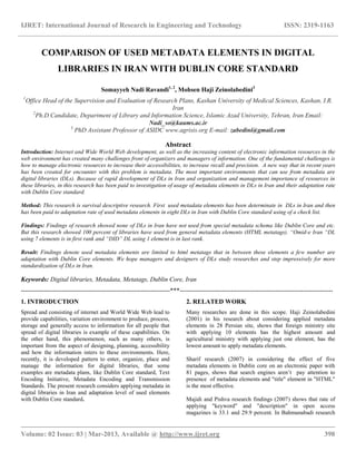 IJRET: International Journal of Research in Engineering and Technology ISSN: 2319-1163
__________________________________________________________________________________________
Volume: 02 Issue: 03 | Mar-2013, Available @ http://www.ijret.org 398
COMPARISON OF USED METADATA ELEMENTS IN DIGITAL
LIBRARIES IN IRAN WITH DUBLIN CORE STANDARD
Somayyeh Nadi Ravandi1, 2
, Mohsen Haji Zeinolabedini3
1
Office Head of the Supervision and Evaluation of Research Plans, Kashan University of Medical Sciences, Kashan, I.R.
Iran
2
Ph.D.Candidate, Department of Library and Information Science, Islamic Azad University, Tehran, Iran Email:
Nadi_so@kaums.ac.ir
3
PhD Assistant Professor of ASIDC www.agrisis.org E-mail: zabedini@gmail.com
Abstract
Introduction: Internet and Wide World Web development, as well as the increasing content of electronic information resources in the
web environment has created many challenges front of organizers and managers of information. One of the fundamental challenges is
how to manage electronic resources to increase their accessibilities, to increase recall and precision. A new way that in recent years
has been created for encounter with this problem is metadata. The most important environments that can use from metadata are
digital libraries (DLs). Because of rapid development of DLs in Iran and organization and management importance of resources in
these libraries, in this research has been paid to investigation of usage of metadata elements in DLs in Iran and their adaptation rate
with Dublin Core standard.
Method: This research is survival descriptive research. First used metadata elements has been determinate in DLs in Iran and then
has been paid to adaptation rate of used metadata elements in eight DLs in Iran with Dublin Core standard using of a check list.
Findings: Findings of research showed none of DLs in Iran have not used from special metadata schema like Dublin Core and etc.
But this research showed 100 percent of libraries have used from general metadata elements (HTML metatags). “Omid-e Iran “DL
using 7 elements is in first rank and “DID” DL using 1 element is in last rank.
Result: Findings denote used metadata elements are limited to html metatags that in between these elements a few number are
adaptation with Dublin Core elements. We hope managers and designers of DLs study researches and step impressively for more
standardization of DLs in Iran.
Keywords: Digital libraries, Metadata, Metatags, Dublin Core, Iran
----------------------------------------------------------------------***------------------------------------------------------------------------
1. INTRODUCTION
Spread and consisting of internet and World Wide Web lead to
provide capabilities, variation environment to produce, process,
storage and generally access to information for all people that
spread of digital libraries is example of these capabilities. On
the other hand, this phenomenon, such as many others, is
important from the aspect of designing, planning, accessibility
and how the information inters to these environments. Here,
recently, it is developed pattern to enter, organize, place and
manage the information for digital libraries, that some
examples are metadata plans, like Dublin Core standard, Text
Encoding Initiative, Metadata Encoding and Transmission
Standards. The present research considers applying metadata in
digital libraries in Iran and adaptation level of used elements
with Dublin Core standard.
2. RELATED WORK
Many researches are done in this scope. Haji Zeinolabedini
(2001) in his research about considering applied metadata
elements in 28 Persian site, shows that foreign ministry site
with applying 10 elements has the highest amount and
agricultural ministry with applying just one element, has the
lowest amount to apply metadata elements.
Sharif research (2007) in considering the effect of five
metadata elements in Dublin core on an electronic paper with
81 pages, shows that search engines aren‟t pay attention to
presence of metadata elements and "title" element in "HTML"
is the most effective.
Majidi and Pishva research findings (2007) shows that rate of
applying "keyword" and "description" in open access
magazines is 33.1 and 29.9 percent. In Bahmanabadi research
 