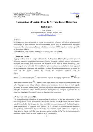 Journal of Energy Technologies and Policy                                                              www.iiste.org
ISSN 2224-3232 (Paper) ISSN 2225-0573 (Online)
Vol.1, No.2, 2011


    Comparison of Various Peak To Average Power Reduction
                                                  Techniques
                                                     Amit Ahlawat
                                ECE Department, GITM, Bilaspur, Haryana ,India
                                             amit.ahlawat219@gmail.com


Abstract
In this paper we study various peak to average power reduction techniques and find the advantages and
disadvantages of these techniques.The main disadvantage is high PAPR in transmission for high-speed
transmission due to its spectrum efficiency and channel robustness. OFDM signals are mostly responsible
for the problem of PAPR
Keywords: High power amplifier (HPA), peak-to-average power ratio (PAPR)


1.Clipping and Filtering
Clipping too large peaks is a simple solution to the PAPR problem. Clipping belongs to the group of
techniques that reduce large peaks by nonlinearly distorting the signal. It does not add extra information to
the signal and too large peaks occur with low probability so the signal is seldom distorted [1]. The
maximum peak power allowed is determined by the system specifications, usually by the linear region of
the power amplifier. A maximum peak amplitude A is chosen so that the OFDM signal does not exceed the
limits     of     this   region,     symbols       that    exceed     this   maximum       amplitude,      will      be
clipped


Where           is the clipped signal,      is the transmitted signal, is the clipping amplitude and              is the


phase of the transmitted signal          . Clipping is a non linear process so it introduces in-band distortion, also
called clipping noise, out of band radiation and inter-carrier interference shown in figure 1, which degrade
the system performance and the spectral efficiency. Filtering can reduce out of band radiation after clipping
although it cannot reduce in-band distortion. However, clipping may cause some peak re-growth so that the
signal after clipping and filtering will exceed the clipping level at some points.


2.Partial Transmit Sequence (PTS)
This proposed method is based on the phase shifting of sub-blocks of data and multiplication of data
structure by random vectors. This method is flexible and effective for OFDM system. The main purpose
behind this method is that the input data frame is divided into non-overlapping sub blocks and each sub
block is phase shifted by a constant factor to reduce PAPR.[2] In the PTS technique, an input data block
of N symbols is partitioned into disjoint sub blocks. The subcarriers in each sub block are weighted by a
phase factor for that sub block. The phase factors are selected such that the PAPR of the combined signal is
minimized. Figure 2 shows the block diagram of the PTS technique [4].
                                                           10
 