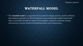 WATERFALL MODEL
• The waterfall model is a sequential (non-iterative) design process, used in software
development processes, in which progress is seen as flowing steadily downwards
(like a waterfall) through the phases of conception, initiation, analysis, design,
construction, testing, production/implementation and maintenance.
- Shubham Agrawal
 