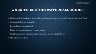 WHEN TO USE THE WATERFALL MODEL:
• This model is used only when the requirements are very well known, clear and fixed.
• Product definition is stable.
• Technology is understood.
• There are no ambiguous requirements
• Ample resources with required expertise are available freely
• The project is short.
- Shubham Agrawal
 