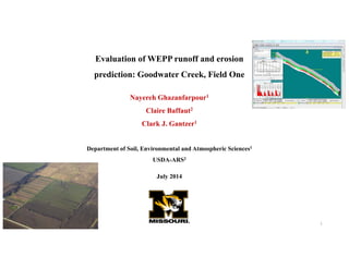 Evaluation of WEPP runoff and erosion
prediction: Goodwater Creek, Field One
Nayereh Ghazanfarpour1
Claire Baffaut2
Clark J. Gantzer1
Department of Soil, Environmental and Atmospheric Sciences1
USDA-ARS2
July 2014
1
 