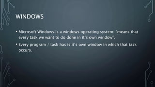 WINDOWS
• Microsoft Windows is a windows operating system: “means that
every task we want to do done in it’s own window”.
• Every program / task has is it’s own window in which that task
occurs.
 