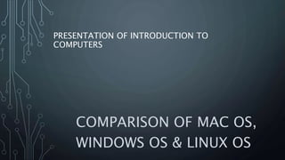 PRESENTATION OF INTRODUCTION TO
COMPUTERS
COMPARISON OF MAC OS,
WINDOWS OS & LINUX OS
 