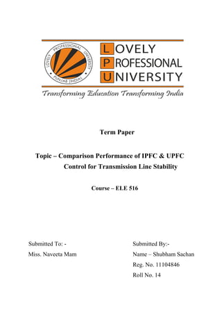 Term Paper
Topic – Comparison Performance of IPFC & UPFC
Control for Transmission Line Stability
Course – ELE 516
Submitted To: - Submitted By:-
Miss. Naveeta Mam Name – Shubham Sachan
Reg. No. 11104846
Roll No. 14
 