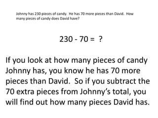 Johnny has 230 pieces of candy. He has 70 more pieces than David. How
  many pieces of candy does David have?




                           230 - 70 = ?

If you look at how many pieces of candy
Johnny has, you know he has 70 more
pieces than David. So if you subtract the
70 extra pieces from Johnny’s total, you
will find out how many pieces David has.
 