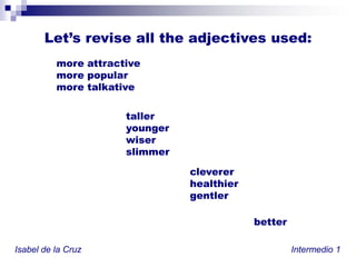 Let’s revise alltheadjectivesused:more attractivemore popularmore talkativetalleryoungerwiserslimmerclevererhealthiergentlerbetterIsabel de la Cruz						           Intermedio 1