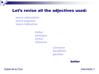 Let’s revise alltheadjectivesused:more attractivemore popularmore talkativeIrregular comparatives:good – betterbad – worsefar – furthertalleryoungerwiserslimmerclevererhealthiergentlerbetterIsabel de la Cruz						           Intermedio 1