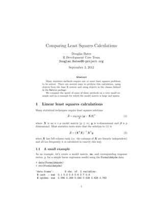 Comparing Least Squares Calculations
Douglas Bates
R Development Core Team
Douglas.Bates@R-project.org
September 3, 2012
Abstract
Many statistics methods require one or more least squares problems
to be solved. There are several ways to perform this calculation, using
objects from the base R system and using objects in the classes deﬁned
in the Matrix package.
We compare the speed of some of these methods on a very small ex-
ample and on a example for which the model matrix is large and sparse.
1 Linear least squares calculations
Many statistical techniques require least squares solutions
β = arg min
β
y − Xβ
2
(1)
where X is an n × p model matrix (p ≤ n), y is n-dimensional and β is p
dimensional. Most statistics texts state that the solution to (1) is
β = XT
X
−1
XT
y (2)
when X has full column rank (i.e. the columns of X are linearly independent)
and all too frequently it is calculated in exactly this way.
1.1 A small example
As an example, let’s create a model matrix, mm, and corresponding response
vector, y, for a simple linear regression model using the Formaldehyde data.
> data(Formaldehyde)
> str(Formaldehyde)
'data.frame': 6 obs. of 2 variables:
$ carb : num 0.1 0.3 0.5 0.6 0.7 0.9
$ optden: num 0.086 0.269 0.446 0.538 0.626 0.782
1
 