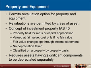 Property and Equipment
     • Permits revaluation option for property and
       equipment
     • Revaluations are permitted by class of asset
     • Concept of investment property IAS 40
       –   Property held for rents or capital appreciation
       –   Valued at fair value; cost only if no fair value
       –   Fair value changes go through income statement
       –   No depreciation taken
       –   Classified on a property by property basis
     • Requires assets having significant components




                                                              ©2011 LarsonAllen LLP
       to be depreciated separately
18
 