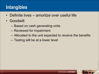 Intangibles
     • Definite lives – amortize over useful life
     • Goodwill
        –   Based on cash generating units
        –   Reviewed for impairment
        –   Allocated to the unit expected to receive the benefits
        –   Testing will be at a lower level




                                                                     ©2011 LarsonAllen LLP
20
 