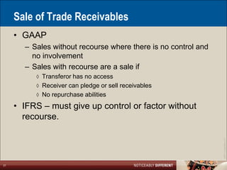 Sale of Trade Receivables
     • GAAP
       – Sales without recourse where there is no control and
         no involvement
       – Sales with recourse are a sale if
          ◊ Transferor has no access
          ◊ Receiver can pledge or sell receivables
          ◊ No repurchase abilities

     • IFRS – must give up control or factor without
       recourse.




                                                                ©2011 LarsonAllen LLP
21
 