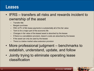 Leases
     • IFRS – transfers all risks and rewards incident to
       ownership of the asset
       –   Transfer title
       –   Bargain purchase
       –   FMV of PV of Min lease payments is substantially all of the fair value
       –   Term is for a major part of the economic life
       –   Changes in fair value of the leased asset is absorbed by the lessee
       –   If there is a cancellation provision, lessor’s costs are absorbed by the lessee
       –   If the asset can only be used by the lessee
       –   There is a below market value extension provision

     • More professional judgment – benchmarks to
       establish, understand, update, and follow
     • Jointly trying to eliminate operating lease




                                                                                             ©2011 LarsonAllen LLP
       classification

23
 