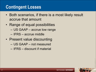 Contingent Losses
     • Both scenarios, if there is a most likely result
       accrue that amount
     • Range of equal possibilities
        – US GAAP – accrue low range
        – IFRS – accrue middle
     • Present value discounting
        – US GAAP – not measured
        – IFRS – discount if material




                                                          ©2011 LarsonAllen LLP
27
 