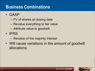 Business Combinations
     • GAAP
       – FV of shares at closing date
       – Revalue everything to fair value
       – Attribute value to goodwill
     • IFRS
       – Revalue of the majority interest
     • Will cause variations in the amount of goodwill
       allocations




                                                         ©2011 LarsonAllen LLP
36
 