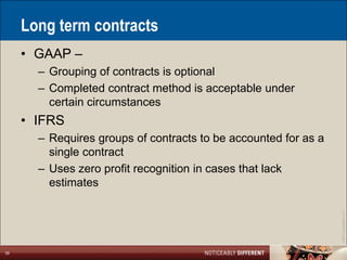 Long term contracts
     • GAAP –
       – Grouping of contracts is optional
       – Completed contract method is acceptable under
         certain circumstances
     • IFRS
       – Requires groups of contracts to be accounted for as a
         single contract
       – Uses zero profit recognition in cases that lack
         estimates




                                                                 ©2011 LarsonAllen LLP
39
 
