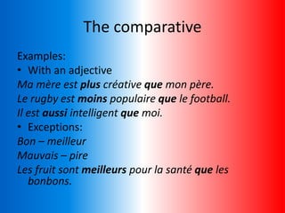 The comparative
Examples:
• With an adjective
Ma mère est plus créative que mon père.
Le rugby est moins populaire que le football.
Il est aussi intelligent que moi.
• Exceptions:
Bon – meilleur
Mauvais – pire
Les fruit sont meilleurs pour la santé que les
bonbons.
 