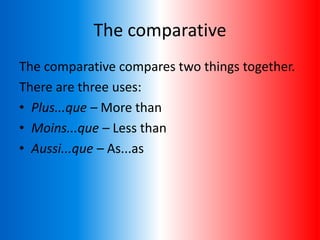 The comparative
The comparative compares two things together.
There are three uses:
• Plus...que – More than
• Moins...que – Less than
• Aussi...que – As...as
 