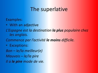 The superlative
Examples:
• With an adjective
L’Espagne est la destination la plus populaire chez
les anglais.
Commence par l’activité le moins difficile.
• Exceptions:
Bon – le/la meilleur(e)
Mauvais – le/la pire
Il a le pire mode de vie.
 