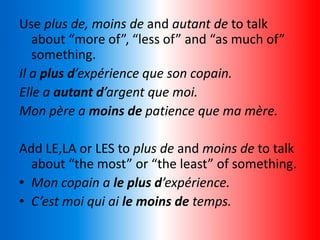 Use plus de, moins de and autant de to talk
about “more of”, “less of” and “as much of”
something.
Il a plus d’expérience que son copain.
Elle a autant d’argent que moi.
Mon père a moins de patience que ma mère.
Add LE,LA or LES to plus de and moins de to talk
about “the most” or “the least” of something.
• Mon copain a le plus d’expérience.
• C’est moi qui ai le moins de temps.
 