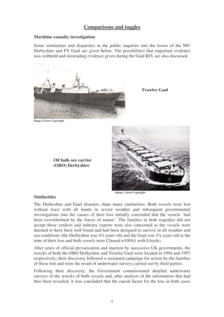 Comparisons and toggles
Maritime casualty investigation
Some similarities and disparities in the public inquiries into the losses of the MV
Derbyshire and FV Gaul are given below. The possibilities that important evidence
was withheld and misleading evidence given during the Gaul RFI, are also discussed.




                                                                Trawler Gaul




Image Crown Copyright




             Oil bulk ore carrier
             (OBO) Derbyshire




                                              Image Crown Copyright
Similarities
The Derbyshire and Gaul disasters share many similarities. Both vessels were lost
without trace with all hands in severe weather and subsequent governmental
investigations into the causes of their loss initially concluded that the vessels ‘had
been overwhelmed by the forces of nature’. The families in both tragedies did not
accept these verdicts and industry experts were also concerned as the 