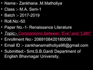 • Name:- Zankhana .M.Matholiya
• Class :- M.A. Sem-1
• Batch :- 2017-2019
• Roll.No:-50
• Paper No.-1- Renaissance Literature
• Topic:- Comparisons between “Eve” and “Lilith”
• Enrollment No:- 2069108420180036
• Email ID :- zankhanamatholiya96@gmail.com
• Submitted:- Smt.S.B.Gardi Department of
English Bhavnagar University,
 