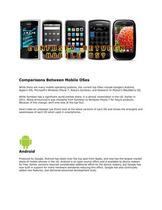 Comparisons Between Mobile OSes <br />While there are many mobile operating systems, the current top OSes include Google's Android, Apple's iOS, Microsoft's Windows Phone 7, Nokia's Symbian, and Research In Motion's BlackBerry OS. <br />While Symbian has a significant world market share, it is almost nonexistent in the US. Earlier in 2011, Nokia announced it was changing from Symbian to Windows Phone 7 for future products. Because of this change, we'll only look at the top four.<br />Here’s take an unbiased (we think) look at the latest versions of each OS and shows the strengths and weaknesses of each OS when used in smartphones.<br />Android<br />Produced by Google, Android has taken over the top spot from Apple, and now has the largest market share of mobile phones in the US. Android is an open source effort and is available to device makers for free. Earlier versions required considerable additional effort by the device makers, but Google has now built in support for many hardware standards reducing this effort. Google has also continually added new features, and delivered advanced development tools.<br />ProsConsLargest number of devices to choose fromFrequently enhancedLarge number of application availableExcellent UIMulti-taskingFree developer toolsNo restrictions on applicationsPhones are available from every service providerMany devices (although not all) can be unlocked with third-party applicationsAdobe Flash 10 support (in v2.2+)Some device manufacturers add alternative UI front-ends which reduces OS consistencyGenerally, updates are controlled by device manufacturer and may be slow or nonexistentApplications are not validated<br />iOS<br />Apple's iOS is the gold standard of OSes, and Apples iPhones and iPads continue to grow its sales. While once being the market leader, Android has surpassed it in 2010. Still, iOS is a force to be reckoned with, as it continues to expand and take market share away from others. <br />ProsConsExcellent UIThe largest number of applications available, exceeding all others combinedApple validates applicationsConsistent UI across devicesFrequent free OS updatesClosed architectureLimited number of devices to choose from - all from AppleNo multi-tasking for applications although it is promised for the future.Applications must be approved by Apple before being made available via the MarketplaceSomewhat hostile to the development community (tools are costly, applications may be refused for any reason and Apple required a large cut of all sales).Can't be unlockedNo Adobe Flash support and no plans to offer it<br />BlackBerry OS<br />BlackBerry OS is produced by Research In Motion (RIM), and has been very successful in the corporate and government markets. It offers the best integration with corporate mail systems and offers excellent security.<br />ProsCons Excellent integration with company mail systemsSecure send and receive email using proprietary encryptionApplications better targeted at the corporate environment than other OS application offeringsMulti-taskingPhones available from most service providersSupport for Adobe Flash 10 in a future updateClosed architectureLimited number of devices to choose from - all from Research In MotionLimited number of applications availableDated UIApplication development is more complex and difficult that other OSesApplications tend to be more costly<br />Windows Phone 7<br />Microsoft produces the Windows Phone 7 OS (WP7), a new OS launched at the end of 2010. It replaced the dated and obsolete Windows Mobile series of OSes. WP7 delivers a fresh approach with improved social media integration and a new tile styled UI called Metro.<br />ProsConsIntegrated and merged social media abilitiesExcellent home screen statusBuilt in support for Windows Office documentsWorks with Xbox Live multi-player gamingMulti-taskingExcellent development tools, with free versions available to students.Phones available from most service providersSupport for Adobe Flash 10 in a future updateUpdates available directly from MicrosoftThe minimum hardware reference standard exceeds most other OS maker's requirementsClosed architectureSmall number of applications availableUnusual Home page visual style disliked by someBrowser is a mix of IE7 and IE8 (a bit dated), although IE9 is expected to be made available in the futureApplications must be approved by Microsoft before being made <br />Quick SummaryWorldwide smart phone operating system (OS) market share in 2009-2015OS(listed alphabetically)2009market share2010market share2011market share2015 ***market ShareAndroid3.9%22.7%38.5%48.8%Blackberry19.9%16.0%13.4%11.1%iOS14.4%15.7%19.4%17.2%Symbian46.9%37.6%19.2%0.1%Windows Phone/Mobile8.7%4.2%5.6%19.5%Others6.1%3.8%3.9%3.3%Total smartphones sold172 million297 million468 million631 million<br />*** Future Assumptions<br />