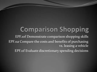 EPF.10f Demonstrate comparison shopping skills
EPF.11a Compare the costs and benefits of purchasing
                                  vs. leasing a vehicle
    EPF.11f Evaluate discretionary spending decisions
 