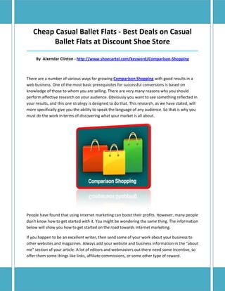Cheap Casual Ballet Flats - Best Deals on Casual
        Ballet Flats at Discount Shoe Store
______________________________________________________________________________

     By Alxendar Clinton - http://www.shoecartel.com/keyword/Comparison-Shopping



There are a number of various ways for growing Comparison Shopping with good results in a
web business. One of the most basic prerequisites for successful conversions is based on
knowledge of those to whom you are selling. There are very many reasons why you should
perform effective research on your audience. Obviously you want to see something reflected in
your results, and this one strategy is designed to do that. This research, as we have stated, will
more specifically give you the ability to speak the language of any audience. So that is why you
must do the work in terms of discovering what your market is all about.




People have found that using Internet marketing can boost their profits. However, many people
don't know how to get started with it. You might be wondering the same thing. The information
below will show you how to get started on the road towards Internet marketing.

If you happen to be an excellent writer, then send some of your work about your business to
other websites and magazines. Always add your website and business information in the "about
me" section of your article. A lot of editors and webmasters out there need some incentive, so
offer them some things like links, affiliate commissions, or some other type of reward.
 