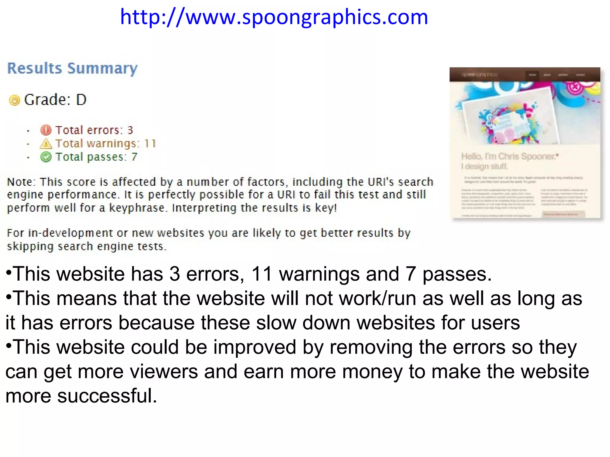 http://www.spoongraphics.com   This website has 3 errors, 11 warnings and 7 passes.  This means that the website will not work/run as well as long as it has errors because these slow down websites for users  This website could be improved by removing the errors so they can get more viewers and earn more money to make the website more successful. 