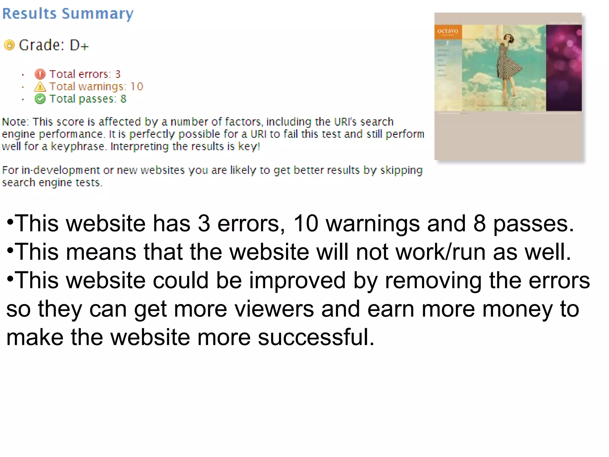 This website has 3 errors, 10 warnings and 8 passes.  This means that the website will not work/run as well.  This website could be improved by removing the errors so they can get more viewers and earn more money to make the website more successful. 